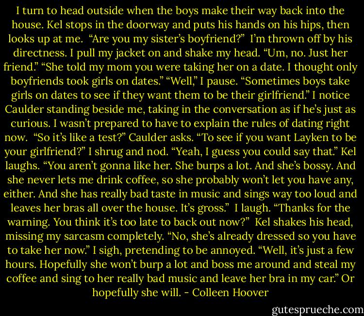 I turn to head outside when the boys make their way back into the house. Kel stops in the doorway and puts his hands on his hips, then looks up at me. <br />“Are you my sister’s boyfriend?” <br />I’m thrown off by his directness. I pull my jacket on and shake my head. “Um, no. Just her friend.”<br />“She told my mom you were taking her on a date. I thought only boyfriends took girls on dates.”<br />“Well,” I pause. “Sometimes boys take girls on dates to see if they want them to be their girlfriend.”<br />I notice Caulder standing beside me, taking in the conversation as if he’s just as curious. I wasn’t prepared to have to explain the rules of dating right now. <br />“So it’s like a test?” Caulder asks. “To see if you want Layken to be your girlfriend?”<br />I shrug and nod. “Yeah, I guess you could say that.”<br />Kel laughs. “You aren’t gonna like her. She burps a lot. And she’s bossy. And she never lets me drink coffee, so she probably won’t let you have any, either. And she has really bad taste in music and sings way too loud and leaves her bras all over the house. It’s gross.” <br />I laugh. “Thanks for the warning. You think it’s too late to back out now?” <br />Kel shakes his head, missing my sarcasm completely. “No, she’s already dressed so you have to take her now.”<br />I sigh, pretending to be annoyed. “Well, it’s just a few hours. Hopefully she won’t burp a lot and boss me around and steal my coffee and sing to her really bad music and leave her bra in my car.”<br />Or hopefully she will. - Colleen Hoover