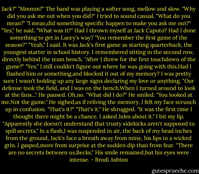 Jack?"<br />"Mmmm?"<br />The band was playing a softer song, mellow and slow.<br />"Why did you ask me out when you did?" I tried to sound casual.<br />"What do you mean?"<br />"I mean,did something specific happen to make you ask me out?"<br />"Yes," he said.<br />"What was it?" Had I thrown myself at Jack Caputo? Had I done something to get in Lacey's way?<br />"You remember the first game of the season?"<br />"Yeah," I said. It was Jack's first game as starting quarterback, the youngest starter in school history. I remembered sitting in the second row, directly behind the team bench.<br />"After I threw for the first touchdown of the game?"<br />"Yes." I still couldn't figure out where he was going with this.Had I flashed him or something,and blocked it out of my memory? I was pretty sure I wasn't holding up any large signs declaring my love or anything.<br />"Our defense took the field, and I was on the bench.When I turned around to look at the fans..." He paused.<br />Oh,no. "What did I do?"<br />He smiled. "You looked at me.Not the game." He sighed,as if reliving the memory.<br />I felt my face scrunch up in confusion. "That's it?"<br />"That's it." He shrugged. "It was the first time I thought there might be a chance. I asked Jules about it."<br />I bit my lip. "Apparently she doesn't understand that trusty sidekicks aren't supposed to spill secrets."<br />In a flash,I was suspended in air, the back of my head inches from the ground, Jack's face a breath away from mine, his lips in a wicked grin.<br />I gasped,more from surprise at the sudden dip than from fear.<br />"There are no secrets between us,Becks." His smile remained,but his eyes were intense. - Brodi Ashton