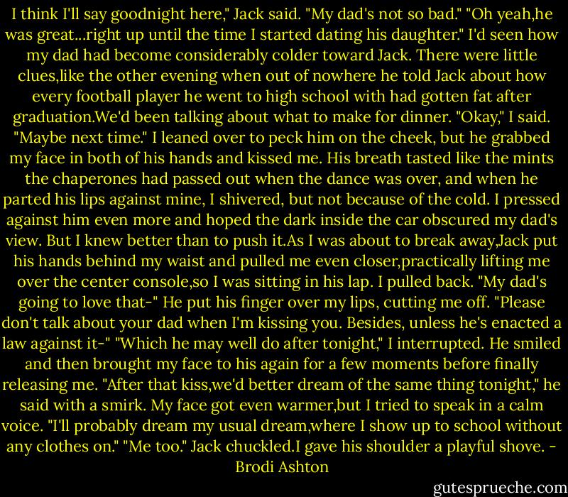 I think I'll say goodnight here," Jack said.<br />"My dad's not so bad."<br />"Oh yeah,he was great...right up until the time I started dating his daughter."<br />I'd seen how my dad had become considerably colder toward Jack. There were little clues,like the other evening when out of nowhere he told Jack about how every football player he went to high school with had gotten fat after graduation.We'd been talking about what to make for dinner.<br />"Okay," I said. "Maybe next time." I leaned over to peck him on the cheek, but he grabbed my face in both of his hands and kissed me. His breath tasted like the mints the chaperones had passed out when the dance was over, and when he parted his lips against mine, I shivered, but not because of the cold. I pressed against him even more and hoped the dark inside the car obscured my dad's view.<br />But I knew better than to push it.As I was about to break away,Jack put his hands behind my waist and pulled me even closer,practically lifting me over the center console,so I was sitting in his lap.<br />I pulled back. "My dad's going to love that-"<br />He put his finger over my lips, cutting me off. "Please don't talk about your dad when I'm kissing you. Besides, unless he's enacted a law against it-"<br />"Which he may well do after tonight," I interrupted.<br />He smiled and then brought my face to his again for a few moments before finally releasing me.<br />"After that kiss,we'd better dream of the same thing tonight," he said with a smirk.<br />My face got even warmer,but I tried to speak in a calm voice. "I'll probably dream my usual dream,where I show up to school without any clothes on."<br />"Me too." Jack chuckled.I gave his shoulder a playful shove. - Brodi Ashton