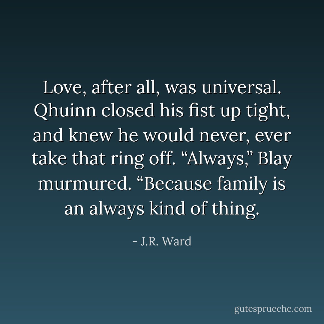 Love, after all, was universal. Qhuinn closed his fist up tight, and knew he would never, ever take that ring off. “Always,” Blay murmured. “Because family is an always kind of thing. - J.R. Ward