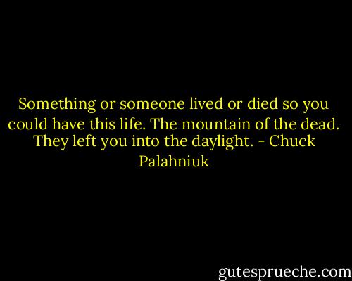 Something or someone lived or died so you could have this life.<br />The mountain of the dead. They left you into the daylight. - Chuck Palahniuk