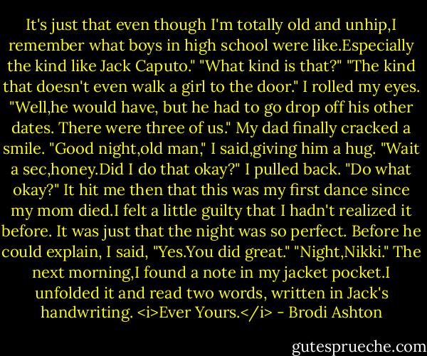 It's just that even though I'm totally old and unhip,I remember what boys in high school were like.Especially the kind like Jack Caputo."<br />"What kind is that?"<br />"The kind that doesn't even walk a girl to the door."<br />I rolled my eyes. "Well,he would have, but he had to go drop off his other dates. There were three of us." My dad finally cracked a smile. "Good night,old man," I said,giving him a hug.<br />"Wait a sec,honey.Did I do that okay?"<br />I pulled back. "Do what okay?" It hit me then that this was my first dance since my mom died.I felt a little guilty that I hadn't realized it before. It was just that the night was so perfect. Before he could explain, I said, "Yes.You did great."<br />"Night,Nikki."<br />The next morning,I found a note in my jacket pocket.I unfolded it and read two words, written in Jack's handwriting.<br /><i>Ever Yours.</i> - Brodi Ashton
