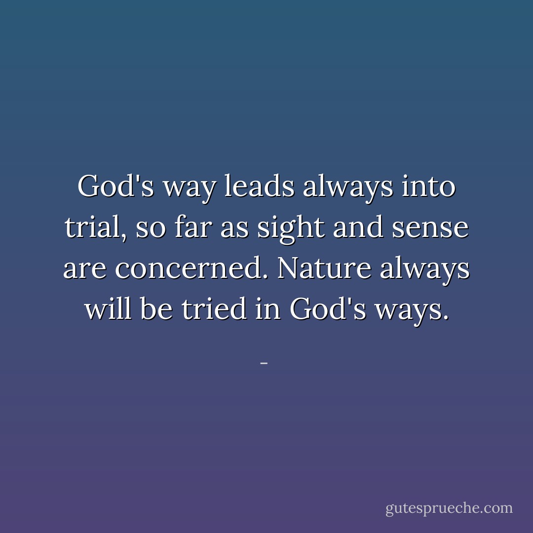 God's way leads always into trial, so far as sight and sense are concerned. Nature always will be tried in God's ways. - 