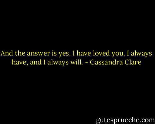 And the answer is yes. I have loved you. I always have, and I always will. - Cassandra Clare