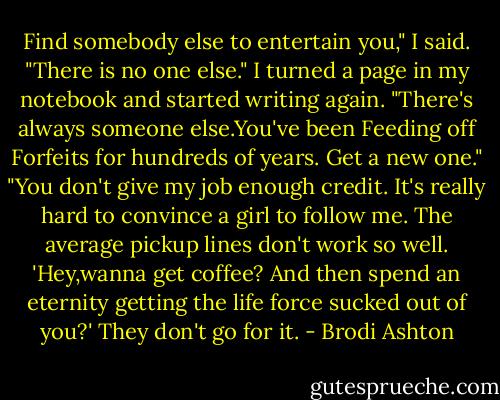 Find somebody else to entertain you," I said.<br />"There is no one else."<br />I turned a page in my notebook and started writing again. "There's always someone else.You've been Feeding off Forfeits for hundreds of years. Get a new one."<br />"You don't give my job enough credit. It's really hard to convince a girl to follow me. The average pickup lines don't work so well. 'Hey,wanna get coffee? And then spend an eternity getting the life force sucked out of you?' They don't go for it. - Brodi Ashton