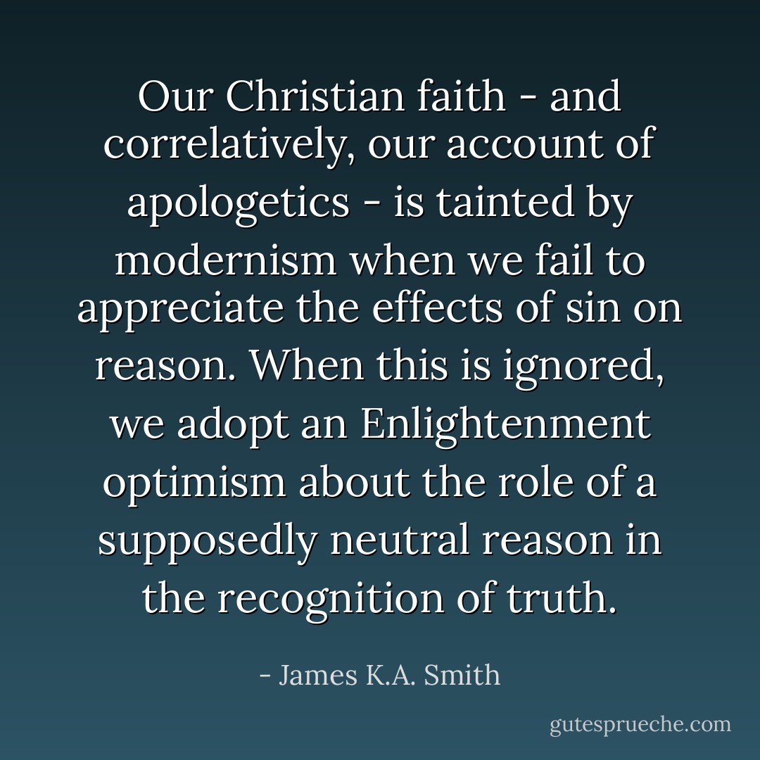 Our Christian faith - and correlatively, our account of apologetics - is tainted by modernism when we fail to appreciate the effects of sin on reason. When this is ignored, we adopt an Enlightenment optimism about the role of a supposedly neutral reason in the recognition of truth. - James K.A. Smith