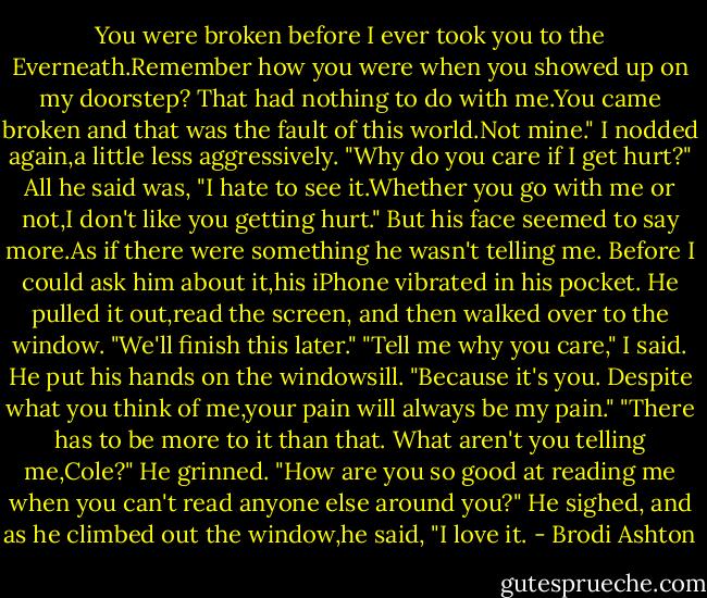 You were broken before I ever took you to the Everneath.Remember how you were when you showed up on my doorstep? That had nothing to do with me.You came broken and that was the fault of this world.Not mine."<br />I nodded again,a little less aggressively. "Why do you care if I get hurt?"<br />All he said was, "I hate to see it.Whether you go with me or not,I don't like you getting hurt." But his face seemed to say more.As if there were something he wasn't telling me.<br />Before I could ask him about it,his iPhone vibrated in his pocket. He pulled it out,read the screen, and then walked over to the window. "We'll finish this later."<br />"Tell me why you care," I said.<br />He put his hands on the windowsill. "Because it's you. Despite what you think of me,your pain will always be my pain."<br />"There has to be more to it than that. What aren't you telling me,Cole?"<br />He grinned. "How are you so good at reading me when you can't read anyone else around you?" He sighed, and as he climbed out the window,he said, "I love it. - Brodi Ashton