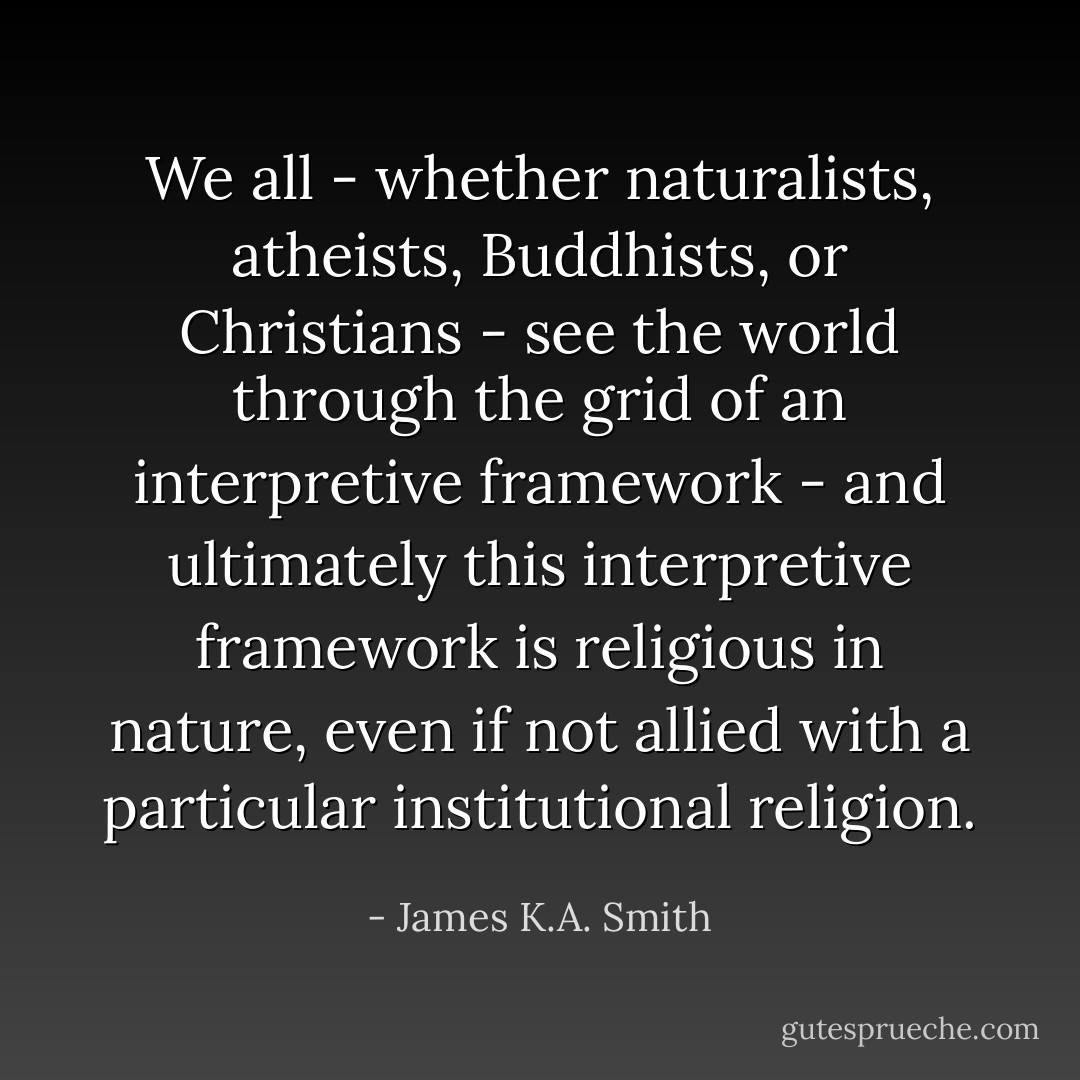 We all - whether naturalists, atheists, Buddhists, or Christians - see the world through the grid of an interpretive framework - and ultimately this interpretive framework is religious in nature, even if not allied with a particular institutional religion. - James K.A. Smith