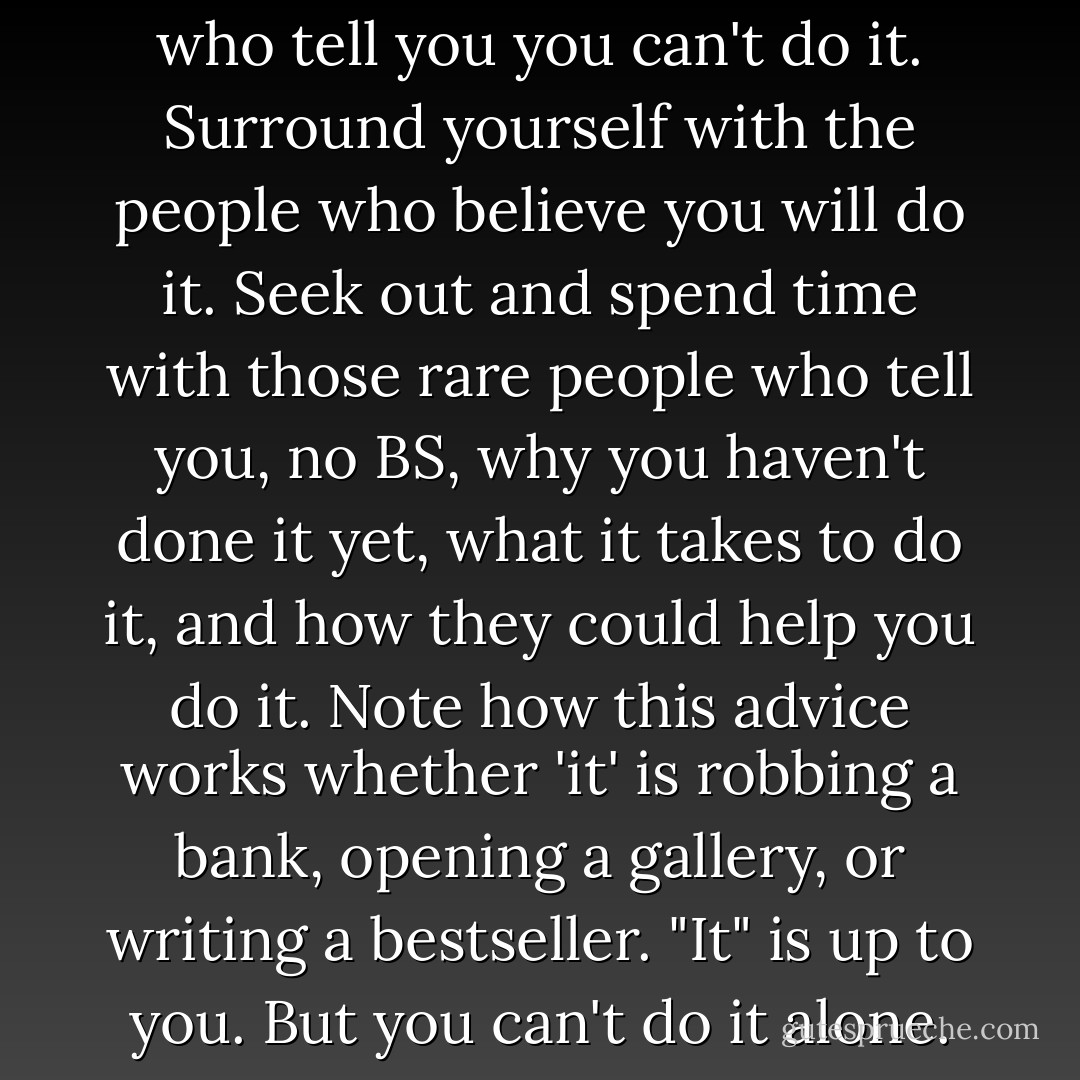 You meet dozens of people who tell you you can't do it. Surround yourself with the people who believe you will do it. Seek out and spend time with those rare people who tell you, no BS, why you haven't done it yet, what it takes to do it, and how they could help you do it. Note how this advice works whether 'it' is robbing a bank, opening a gallery, or writing a bestseller. "It" is up to you. But you can't do it alone. - Heather Grace Stewart