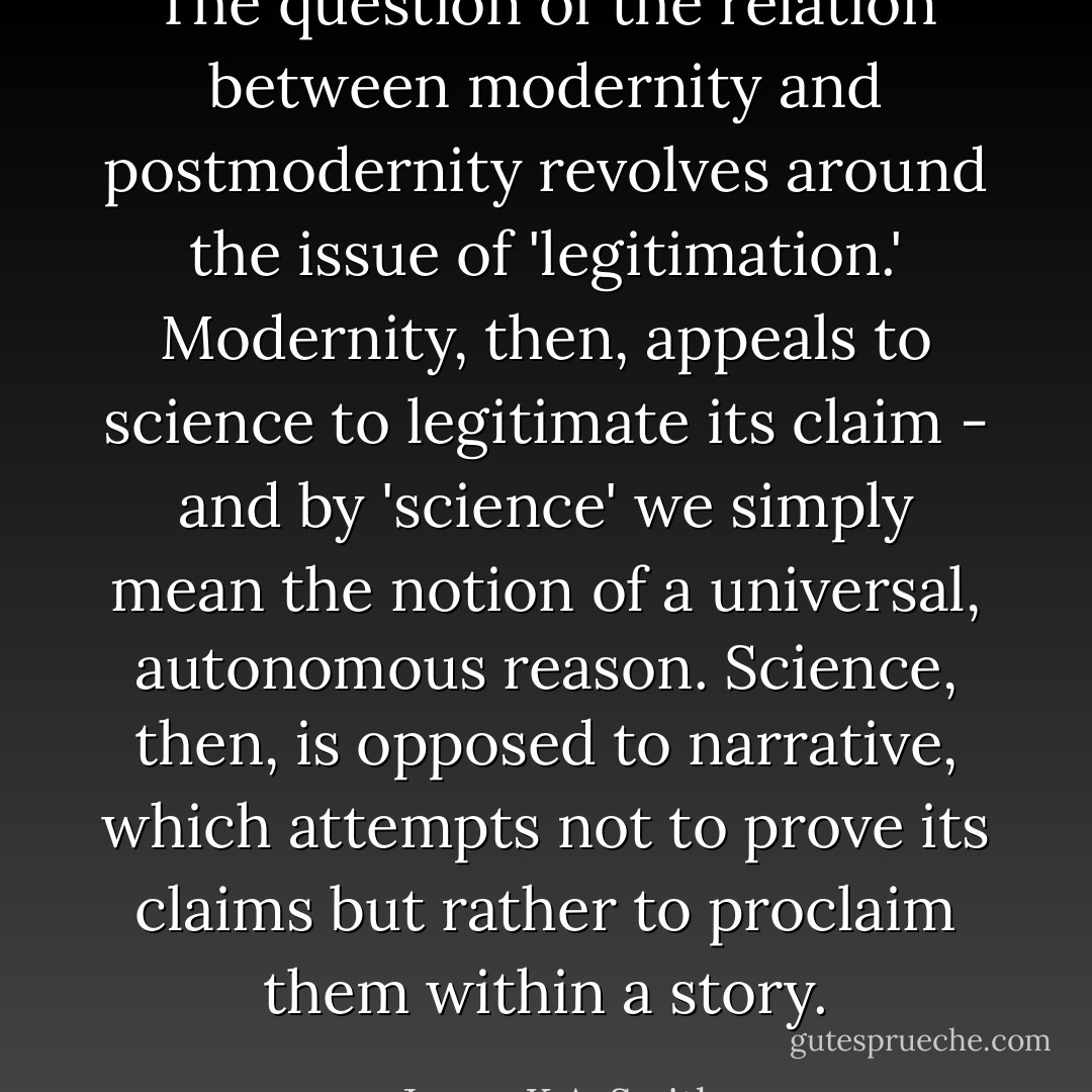 The question of the relation between modernity and postmodernity revolves around the issue of 'legitimation.' Modernity, then, appeals to science to legitimate its claim - and by 'science' we simply mean the notion of a universal, autonomous reason. Science, then, is opposed to narrative, which attempts not to prove its claims but rather to proclaim them within a story. - James K.A. Smith