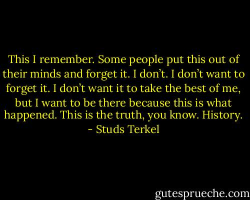 This I remember. Some people put this out of their minds and forget it. I don’t. I don’t want to forget it. I don’t want it to take the best of me, but I want to be there because this is what happened. This is the truth, you know. History. - Studs Terkel