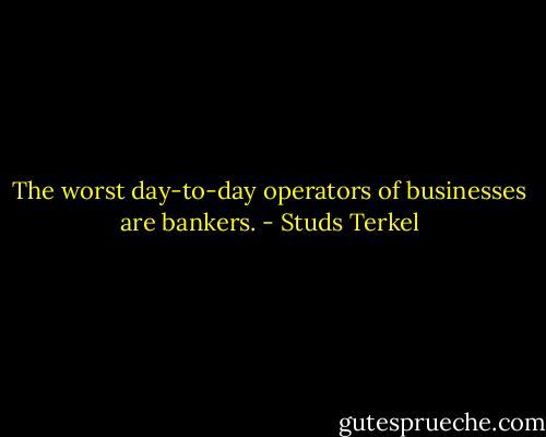 The worst day-to-day operators of businesses are bankers. - Studs Terkel