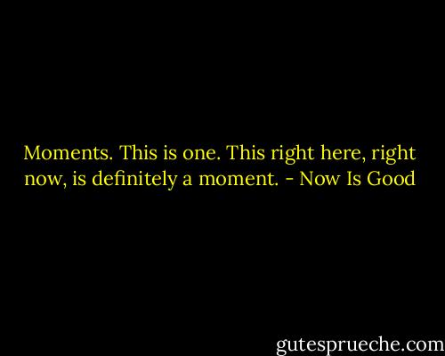 Moments. This is one. This right here, right now, is definitely a moment. - Now Is Good