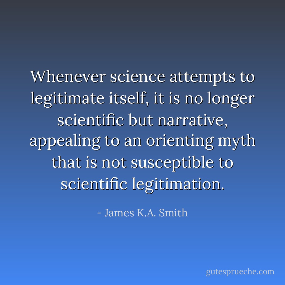 Whenever science attempts to legitimate itself, it is no longer scientific but narrative, appealing to an orienting myth that is not susceptible to scientific legitimation. - James K.A. Smith