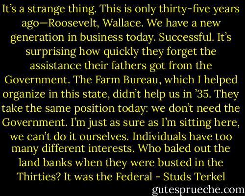 It’s a strange thing. This is only thirty-five years ago—Roosevelt, Wallace. We have a new generation in business today. Successful. It’s surprising how quickly they forget the assistance their fathers got from the Government. The Farm Bureau, which I helped organize in this state, didn’t help us in ’35. They take the same position today: we don’t need the Government. I’m just as sure as I’m sitting here, we can’t do it ourselves. Individuals have too many different interests. Who baled out the land banks when they were busted in the Thirties? It was the Federal - Studs Terkel