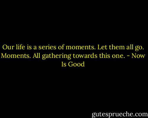 Our life is a series of moments. Let them all go. Moments. All gathering towards this one. - Now Is Good