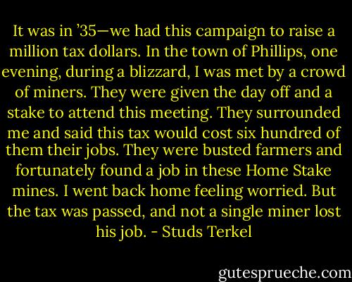 It was in ’35—we had this campaign to raise a million tax dollars. In the town of Phillips, one evening, during a blizzard, I was met by a crowd of miners. They were given the day off and a stake to attend this meeting. They surrounded me and said this tax would cost six hundred of them their jobs. They were busted farmers and fortunately found a job in these Home Stake mines. I went back home feeling worried. But the tax was passed, and not a single miner lost his job. - Studs Terkel
