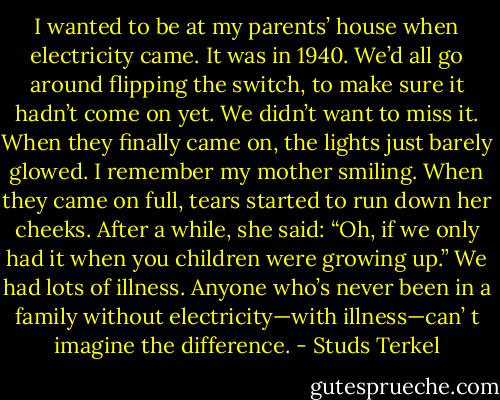 I wanted to be at my parents’ house when electricity came. It was in 1940. We’d all go around flipping the switch, to make sure it hadn’t come on yet. We didn’t want to miss it. When they finally came on, the lights just barely glowed. I remember my mother smiling. When they came on full, tears started to run down her cheeks. After a while, she said: “Oh, if we only had it when you children were growing up.” We had lots of illness. Anyone who’s never been in a family without electricity—with illness—can’ t imagine the difference. - Studs Terkel