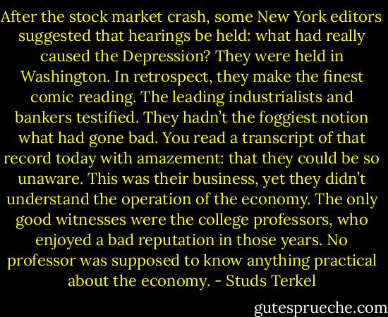 After the stock market crash, some New York editors suggested that hearings be held: what had really caused the Depression? They were held in Washington. In retrospect, they make the finest comic reading. The leading industrialists and bankers testified. They hadn’t the foggiest notion what had gone bad. You read a transcript of that record today with amazement: that they could be so unaware. This was their business, yet they didn’t understand the operation of the economy. The only good witnesses were the college professors, who enjoyed a bad reputation in those years. No professor was supposed to know anything practical about the economy. - Studs Terkel