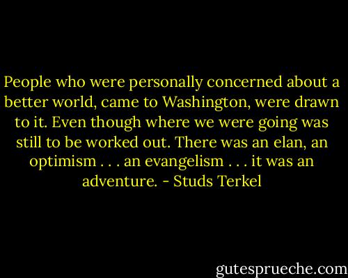 People who were personally concerned about a better world, came to Washington, were drawn to it. Even though where we were going was still to be worked out. There was an elan, an optimism . . . an evangelism . . . it was an adventure. - Studs Terkel