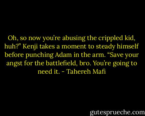 Oh, so now you’re abusing the crippled kid, huh?” Kenji takes a moment to steady himself before punching Adam in the arm. “Save your angst for the battlefield, bro. You’re going to need it. - Tahereh Mafi