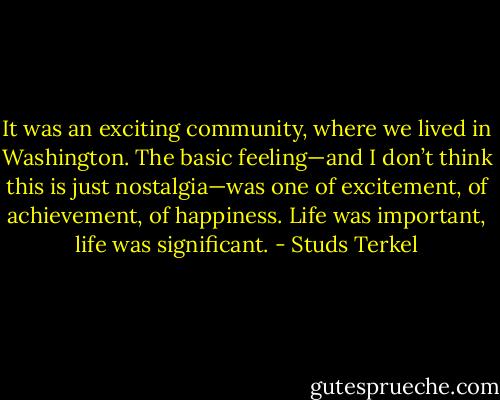 It was an exciting community, where we lived in Washington. The basic feeling—and I don’t think this is just nostalgia—was one of excitement, of achievement, of happiness. Life was important, life was significant. - Studs Terkel