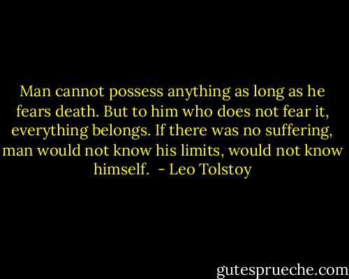 Man cannot possess anything as long as he fears death. But to him who does not fear it, everything belongs. If there was no suffering, man would not know his limits, would not know himself.  - Leo Tolstoy