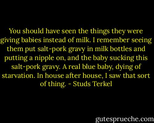 You should have seen the things they were giving babies instead of milk. I remember seeing them put salt-pork gravy in milk bottles and putting a nipple on, and the baby sucking this salt-pork gravy. A real blue baby, dying of starvation. In house after house, I saw that sort of thing. - Studs Terkel