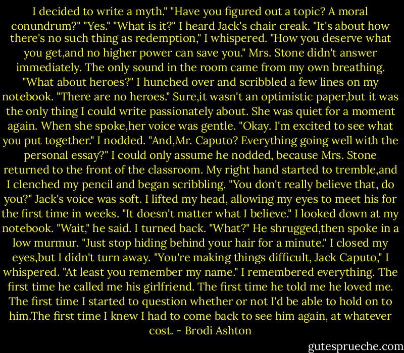 I decided to write a myth."<br />"Have you figured out a topic? A moral conundrum?"<br />"Yes."<br />"What is it?"<br />I heard Jack's chair creak.<br />"It's about how there's no such thing as redemption," I whispered. "How you deserve what you get,and no higher power can save you."<br />Mrs. Stone didn't answer immediately. The only sound in the room came from my own breathing. "What about heroes?"<br />I hunched over and scribbled a few lines on my notebook. "There are no heroes." Sure,it wasn't an optimistic paper,but it was the only thing I could write passionately about.<br />She was quiet for a moment again. When she spoke,her voice was gentle. "Okay. I'm excited to see what you put together."<br />I nodded.<br />"And,Mr. Caputo? Everything going well with the personal essay?"<br />I could only assume he nodded, because Mrs. Stone returned to the front of the classroom. My right hand started to tremble,and I clenched my pencil and began scribbling.<br />"You don't really believe that, do you?" Jack's voice was soft.<br />I lifted my head, allowing my eyes to meet his for the first time in weeks. "It doesn't matter what I believe." I looked down at my notebook.<br />"Wait," he said.<br />I turned back. "What?"<br />He shrugged,then spoke in a low murmur. "Just stop hiding behind your hair for a minute."<br />I closed my eyes,but I didn't turn away. "You're making things difficult, Jack Caputo," I whispered.<br />"At least you remember my name."<br />I remembered everything. The first time he called me his girlfriend. The first time he told me he loved me. The first time I started to question whether or not I'd be able to hold on to him.The first time I knew I had to come back to see him again, at whatever cost. - Brodi Ashton