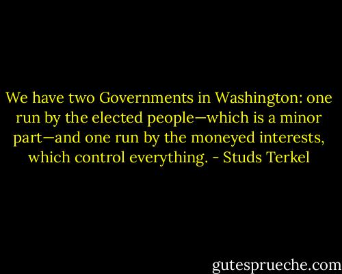 We have two Governments in Washington: one run by the elected people—which is a minor part—and one run by the moneyed interests, which control everything. - Studs Terkel