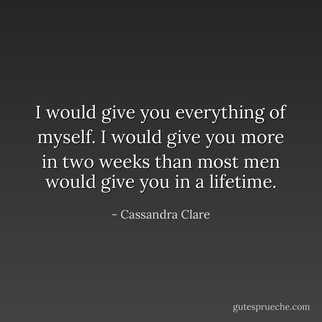 I would give you everything of myself. I would give you more in two weeks than most men would give you in a lifetime. - Cassandra Clare
