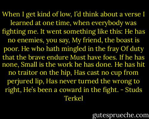 When I get kind of low, I’d think about a verse I learned at one time, when everybody was fighting me. It went something like this: He has no enemies, you say, My friend, the boast is poor. He who hath mingled in the fray Of duty that the brave endure Must have foes. If he has none, Small is the work he has done. He has hit no traitor on the hip, Has cast no cup from perjured lip, Has never turned the wrong to right, He’s been a coward in the fight. - Studs Terkel