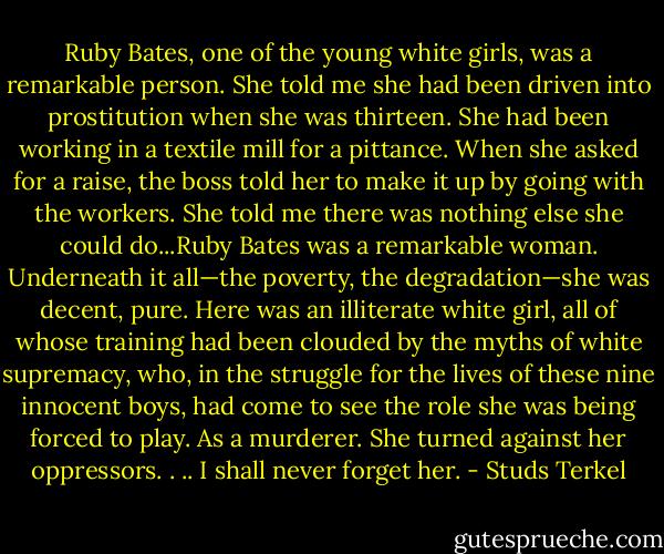 Ruby Bates, one of the young white girls, was a remarkable person. She told me she had been driven into prostitution when she was thirteen. She had been working in a textile mill for a pittance. When she asked for a raise, the boss told her to make it up by going with the workers. She told me there was nothing else she could do...Ruby Bates was a remarkable woman. Underneath it all—the poverty, the degradation—she was decent, pure. Here was an illiterate white girl, all of whose training had been clouded by the myths of white supremacy, who, in the struggle for the lives of these nine innocent boys, had come to see the role she was being forced to play. As a murderer. She turned against her oppressors. . .. I shall never forget her. - Studs Terkel
