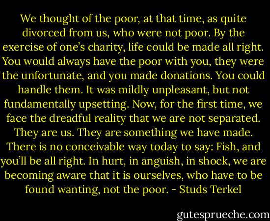 We thought of the poor, at that time, as quite divorced from us, who were not poor. By the exercise of one’s charity, life could be made all right. You would always have the poor with you, they were the unfortunate, and you made donations. You could handle them. It was mildly unpleasant, but not fundamentally upsetting. Now, for the first time, we face the dreadful reality that we are not separated. They are us. They are something we have made. There is no conceivable way today to say: Fish, and you’ll be all right. In hurt, in anguish, in shock, we are becoming aware that it is ourselves, who have to be found wanting, not the poor. - Studs Terkel