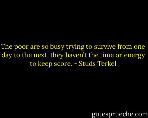The poor are so busy trying to survive from one day to the next, they haven’t the time or energy to keep score. - Studs Terkel