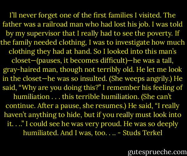 I’ll never forget one of the first families I visited. The father was a railroad man who had lost his job. I was told by my supervisor that I really had to see the poverty. If the family needed clothing, I was to investigate how much clothing they had at hand. So I looked into this man’s closet—(pauses, it becomes difficult)—he was a tall, gray-haired man, though not terribly old. He let me look in the closet—he was so insulted. (She weeps angrily.) He said, “Why are you doing this?” I remember his feeling of humiliation . . . this terrible humiliation. (She can’t continue. After a pause, she resumes.) He said, “I really haven’t anything to hide, but if you really must look into it. . ..” I could see he was very proud. He was so deeply humiliated. And I was, too. . .. - Studs Terkel
