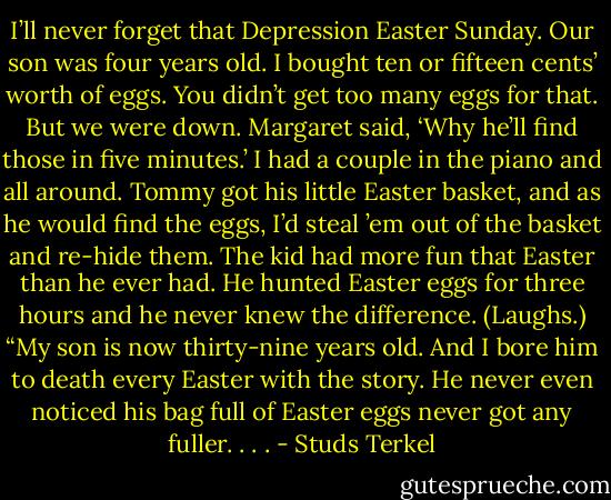 I’ll never forget that Depression Easter Sunday. Our son was four years old. I bought ten or fifteen cents’ worth of eggs. You didn’t get too many eggs for that. But we were down. Margaret said, ‘Why he’ll find those in five minutes.’ I had a couple in the piano and all around. Tommy got his little Easter basket, and as he would find the eggs, I’d steal ’em out of the basket and re-hide them. The kid had more fun that Easter than he ever had. He hunted Easter eggs for three hours and he never knew the difference. (Laughs.) “My son is now thirty-nine years old. And I bore him to death every Easter with the story. He never even noticed his bag full of Easter eggs never got any fuller. . . . - Studs Terkel