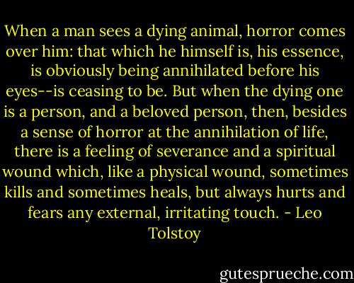 When a man sees a dying animal, horror comes over him: that which he himself is, his essence, is obviously being annihilated before his eyes--is ceasing to be. But when the dying one is a person, and a beloved person, then, besides a sense of horror at the annihilation of life, there is a feeling of severance and a spiritual wound which, like a physical wound, sometimes kills and sometimes heals, but always hurts and fears any external, irritating touch. - Leo Tolstoy