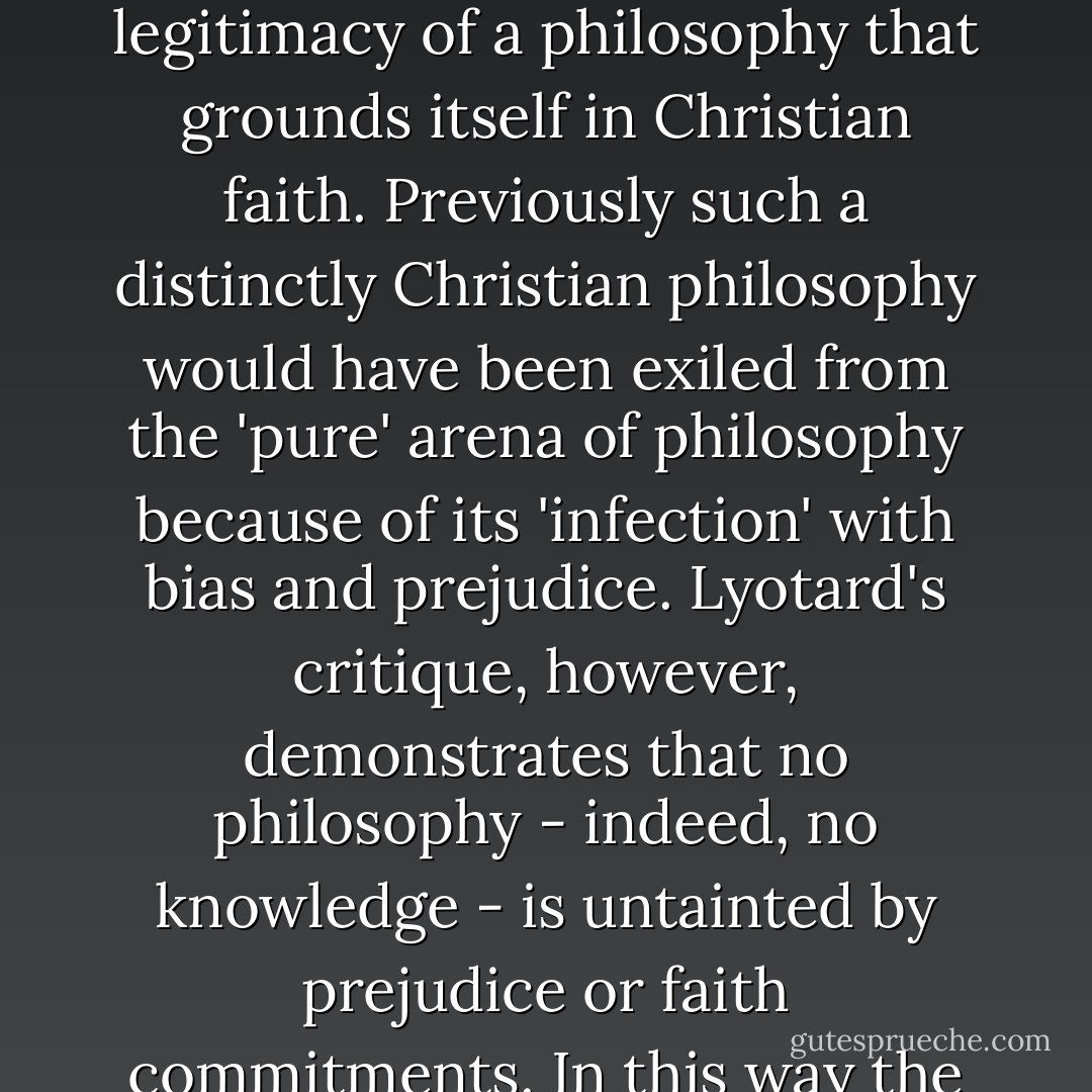 By calling into question the very ideal of a universal, autonomous reason (which was, in the Enlightenment, the basis for rejecting religious thought) and further demonstrating that all knowledge is grounded in narrative or myth, Lyotard relativizes (secular) philosophy's claim to autonomy and so grants the legitimacy of a philosophy that grounds itself in Christian faith. Previously such a distinctly Christian philosophy would have been exiled from the 'pure' arena of philosophy because of its 'infection' with bias and prejudice. Lyotard's critique, however, demonstrates that no philosophy - indeed, no knowledge - is untainted by prejudice or faith commitments. In this way the playing field is leveled, and new opportunities to voice a Christian philosophy are created. Thus Lyotard's postmodern critique of metanarratives, rather than being a formidable foe of Christian faith and thought, can in fact be enlisted as an ally in the construction of a Christian philosophy. - James K.A. Smith