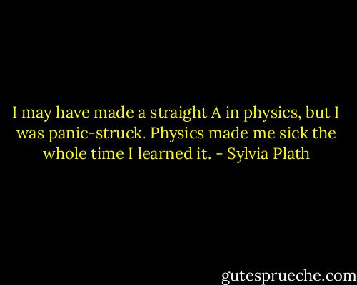 I may have made a straight A in physics, but I was panic-struck. Physics made me sick the whole time I learned it. - Sylvia Plath