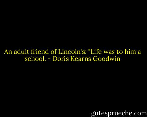 An adult friend of Lincoln's: "Life was to him a school. - Doris Kearns Goodwin