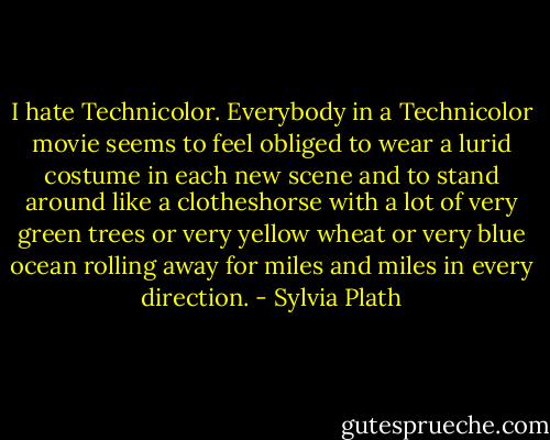 I hate Technicolor. Everybody in a Technicolor movie seems to feel obliged to wear a lurid costume in each new scene and to stand around like a clotheshorse with a lot of very green trees or very yellow wheat or very blue ocean rolling away for miles and miles in every direction. - Sylvia Plath