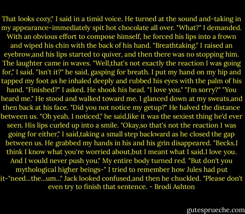 That looks cozy," I said in a timid voice.<br />He turned at the sound and-taking in my appearance-immediately spit hot chocolate all over.<br />"What?" I demanded.<br />With an obvious effort to compose himself, he forced his lips into a frown and wiped his chin with the back of his hand. "Breathtaking."<br />I raised an eyebrow,and his lips started to quiver, and then there was no stopping him. The laughter came in waves.<br />"Well,that's not exactly the reaction I was going for," I said.<br />"Isn't it?" he said, gasping for breath.<br />I put my hand on my hip and tapped my foot as he inhaled deeply and rubbed his eyes with the palm of his hand. "Finished?" I asked.<br />He shook his head. "I love you."<br />"I'm sorry?"<br />"You heard me." He stood and walked toward me.<br />I glanced down at my sweats,and then back at his face. "Did you not notice my getup?"<br />He halved the distance between us. "Oh yeah. I noticed," he said,like it was the sexiest thing he'd ever seen. His lips curled up into a smile.<br />"Okay,so that's not the reaction I was going for either," I said,taking a small step backward as he closed the gap between us.<br />He grabbed my hands in his and his grin disappeared. "Becks.I think I know what you're worried about,but I meant what I said.I love you. And I would never push you."<br />My entire body turned red. "But don't you mythological higher beings-" I tried to remember how Jules had put it-"need...the...um..."<br />Jack looked confused,and then he chuckled. "Please don't even try to finish that sentence. - Brodi Ashton