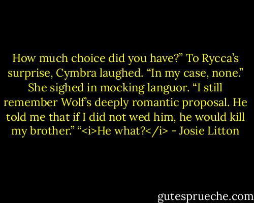 How much choice did you have?”<br />To Rycca’s surprise, Cymbra laughed. “In my case, none.” She sighed in mocking languor. “I still remember Wolf’s deeply romantic proposal. He told me that if I did not wed him, he would kill my brother.”<br />“<i>He what?</i> - Josie Litton