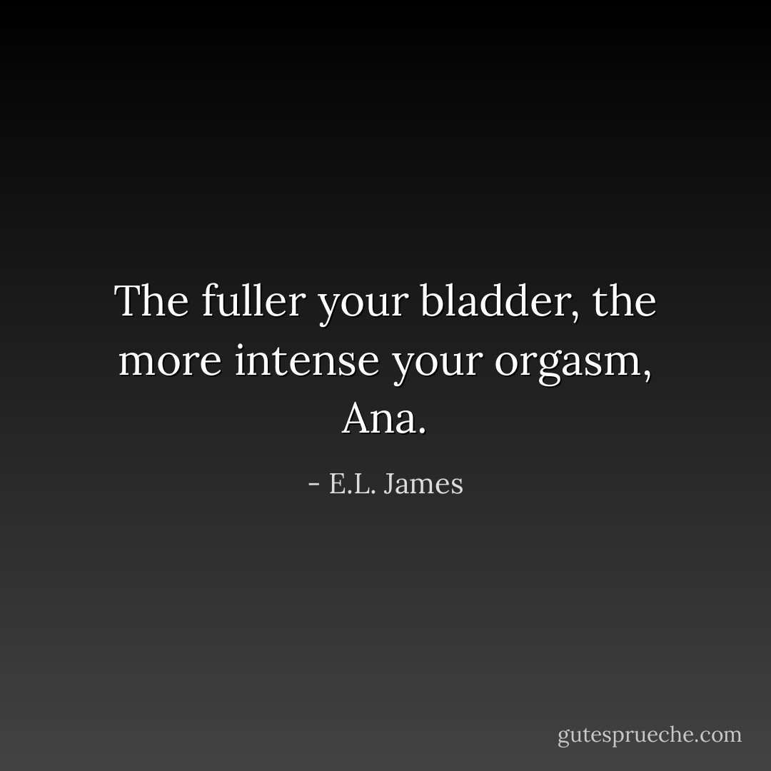The fuller your bladder, the more intense your orgasm, Ana. - E.L. James
