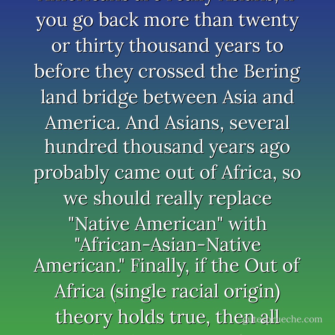 Checking a box on a form for race—"Caucasian," "Hispanic," "African-American," "Native American," or "Asian-American"—is untenable and ridiculous. For one thing, "American" is not a race, so labels such as "Asian-American" and "African-American" are still exhibits of our confusion of culture and race. For another thing, how far back does one go in history? Native Americans are really Asians, if you go back more than twenty or thirty thousand years to before they crossed the Bering land bridge between Asia and America. And Asians, several hundred thousand years ago probably came out of Africa, so we should really replace "Native American" with "African-Asian-Native American." Finally, if the Out of Africa (single racial origin) theory holds true, then all modern humans are from Africa. (Cavalli-Sforza now thinks this may have been as recently as seventy thousand years ago.) Even if that theory gives way to the Candelabra (multiple racial origins) theory, ultimately all hominids came from Africa, and therefore everyone in America should simply check the box next to "African-American. - Michael Shermer