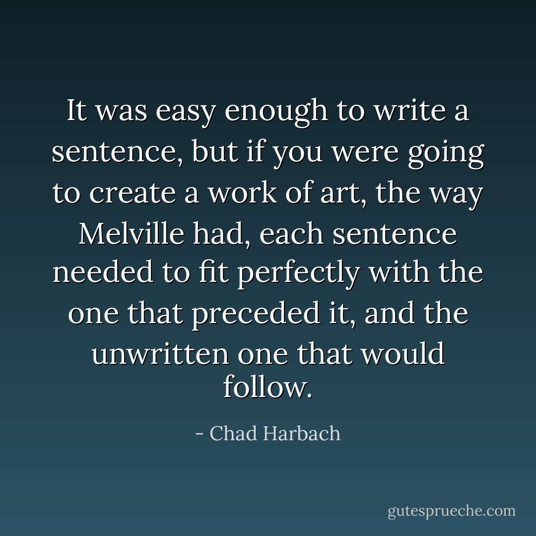 It was easy enough to write a sentence, but if you were going to create a <i>work of art</i>, the way Melville had, each sentence needed to fit perfectly with the one that preceded it, and the unwritten one that would follow. - Chad Harbach