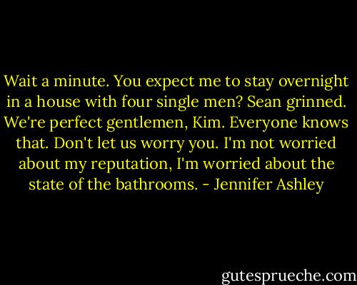Wait a minute. You expect me to stay overnight in a house with four single men? Sean grinned. We're perfect gentlemen, Kim. Everyone knows that. Don't let us worry you. I'm not worried about my reputation, I'm worried about the state of the bathrooms. - Jennifer Ashley