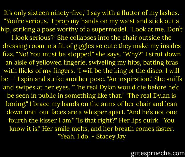 It’s only sixteen ninety-five," I say with a flutter of my lashes.<br />"You’re serious."<br />I prop my hands on my waist and stick out a hip, striking a pose worthy of a supermodel. "Look at me. Don’t I look serious?"<br />She collapses into the chair outside the dressing room in a fit of giggles so cute they make my insides fizz. "No! You must be stopped," she says.<br />"Why?" I strut down an aisle of yellowed lingerie, swiveling my hips, batting bras with flicks of my fingers. "I will be the king of the disco. I will be—" I spin and strike another pose. "An inspiration."<br />She sniffs and swipes at her eyes. "The real Dylan would die before he’d be seen in public in something like that."<br />"The real Dylan is boring." I brace my hands on the arms of her chair and lean down until our faces are a whisper apart. "And he’s not one fourth the kisser I am."<br />"Is that right?" Her lips quirk.<br />"You know it is."<br />Her smile melts, and her breath comes faster. "Yeah. I do. - Stacey Jay