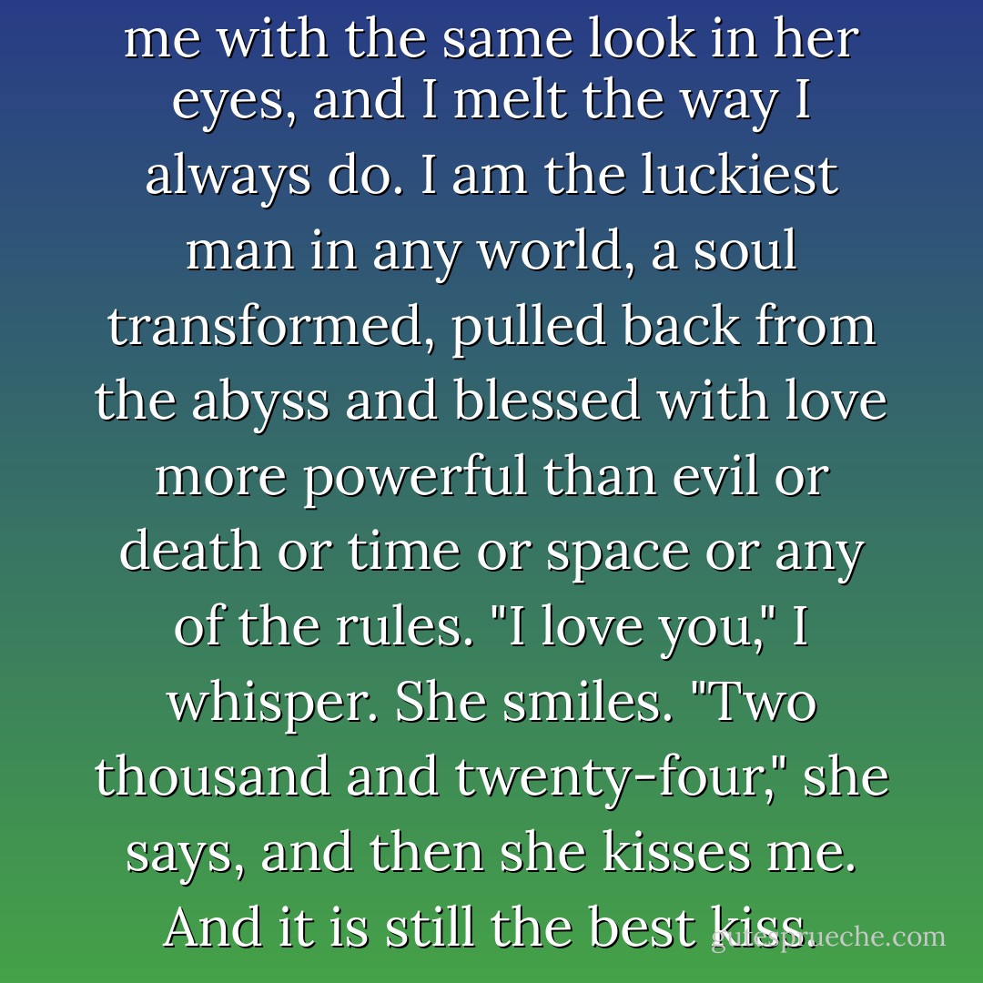 And then she turns to look at me with the same look in her eyes, and I melt the way I always do. I am the luckiest man in any world, a soul transformed, pulled back from the abyss and blessed with love more powerful than evil or death or time or space or any of the rules.<br />"I love you," I whisper.<br />She smiles. "Two thousand and twenty-four," she says, and then she kisses me. And it is still the best kiss. - Stacey Jay